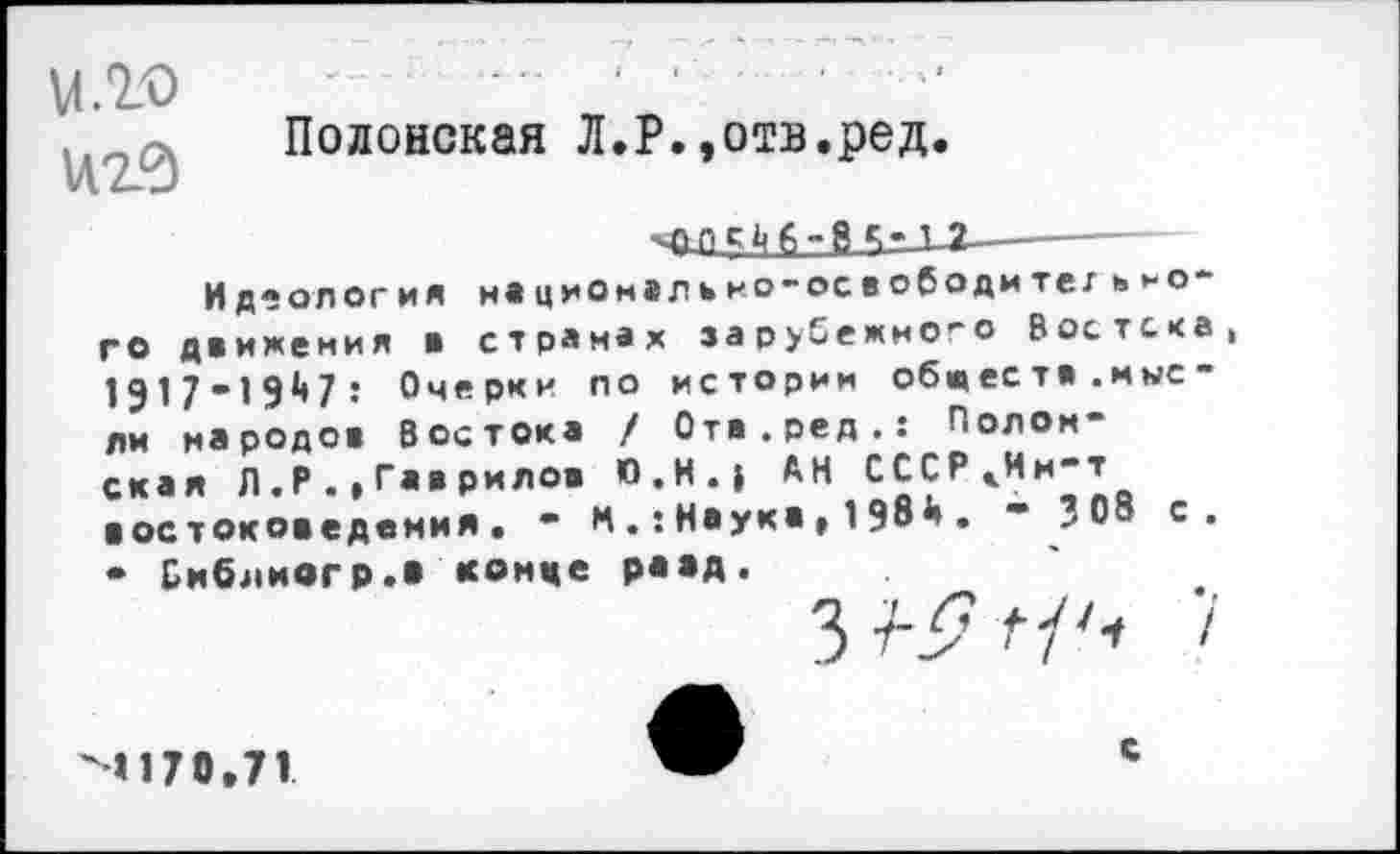 ﻿м.го иг?)
Полонская Л.Р.»отв.ред.
1 ?—----
Идеология Н1ЦИОм»ЛЬНО-освободи тег ИНОГО движения в странах зарубежно-о Востока, 1917-1947: Очерки по истории обществ.мысли народов Востока / Отв.ред.: Полонская Л.Р.»Гав рилов П.Н.» АН СССРкИн-т востоковедения. - МНаука , 1 98й . “ 308 с. • Библиегр.» конце равд.
4170.71	с